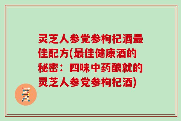 灵芝人参党参枸杞酒最佳配方(最佳健康酒的秘密：四味中药酿就的灵芝人参党参枸杞酒)