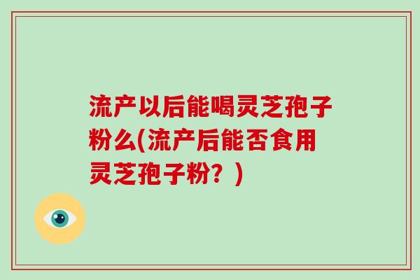 流产以后能喝灵芝孢子粉么(流产后能否食用灵芝孢子粉？)