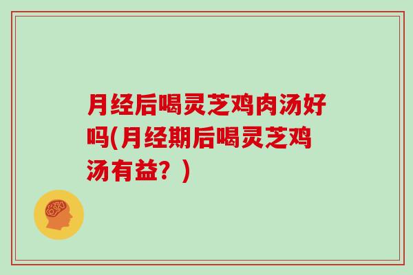 月经后喝灵芝鸡肉汤好吗(月经期后喝灵芝鸡汤有益？)