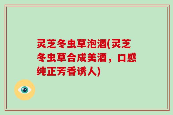 灵芝冬虫草泡酒(灵芝冬虫草合成美酒,口感纯正芳香诱人)-第1张图片-灵芝大师 灵芝冬虫草泡酒(灵芝冬虫草合成美酒,口感纯正芳香诱人)-第1张图片-灵芝大师
