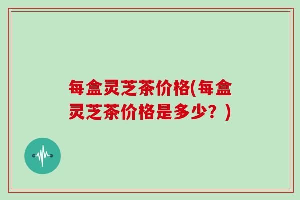 每盒灵芝茶价格(每盒灵芝茶价格是多少？)