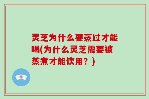 灵芝为什么要蒸过才能喝(为什么灵芝需要被蒸煮才能饮用？)