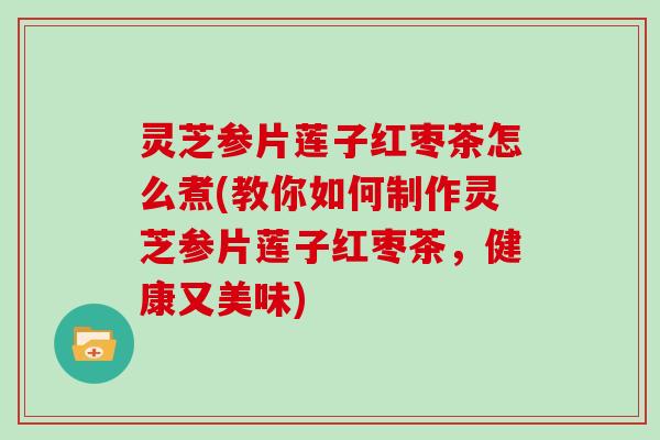 灵芝参片莲子红枣茶怎么煮(教你如何制作灵芝参片莲子红枣茶，健康又美味)