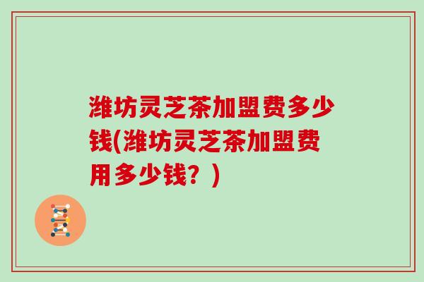 潍坊灵芝茶加盟费多少钱(潍坊灵芝茶加盟费用多少钱？)