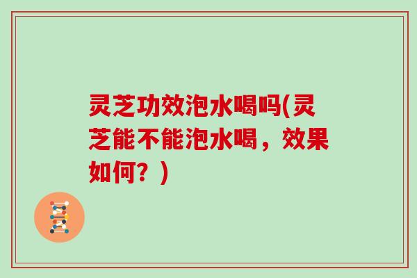 灵芝功效泡水喝吗(灵芝能不能泡水喝，效果如何？)