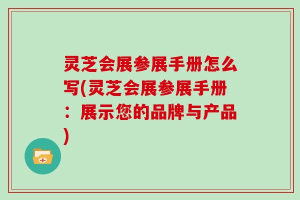 灵芝会展参展手册怎么写(灵芝会展参展手册：展示您的品牌与产品)