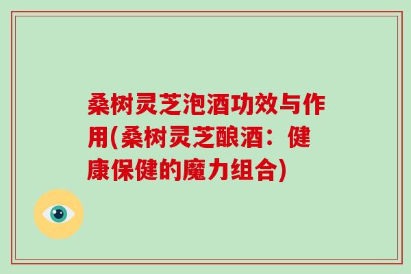 桑树灵芝泡酒功效与作用(桑树灵芝酿酒：健康保健的魔力组合)