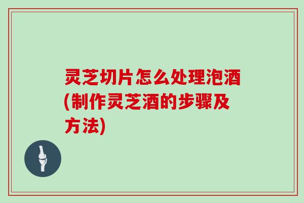 灵芝切片怎么处理泡酒(制作灵芝酒的步骤及方法)