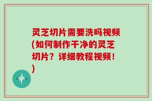灵芝切片需要洗吗视频(如何制作干净的灵芝切片？详细教程视频！)