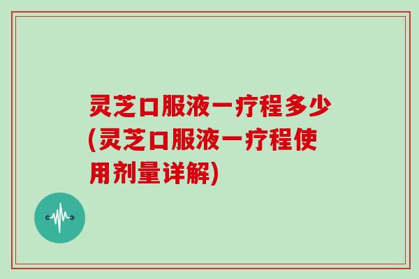 灵芝口服液一疗程多少(灵芝口服液一疗程使用剂量详解)