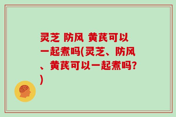 灵芝 防风 黄芪可以一起煮吗(灵芝、防风、黄芪可以一起煮吗？)
