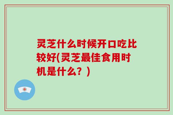 灵芝什么时候开口吃比较好(灵芝最佳食用时机是什么？)