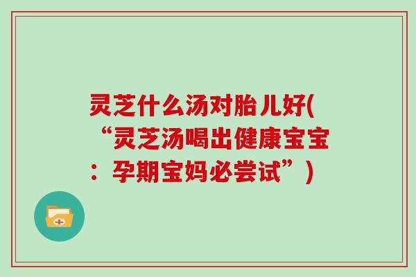 灵芝什么汤对胎儿好(“灵芝汤喝出健康宝宝：孕期宝妈必尝试”)