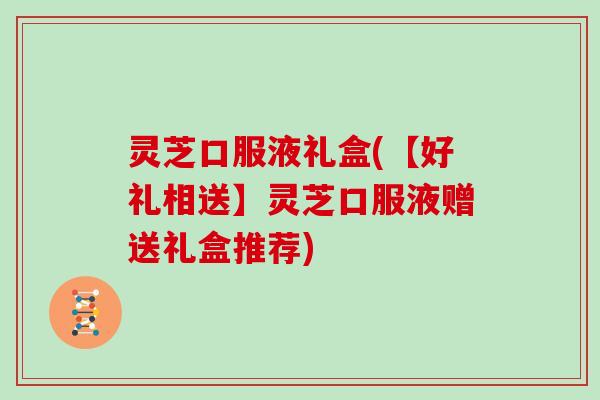 灵芝口服液礼盒(【好礼相送】灵芝口服液赠送礼盒推荐)