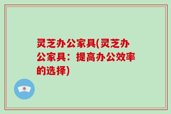 灵芝办公家具(灵芝办公家具：提高办公效率的选择)