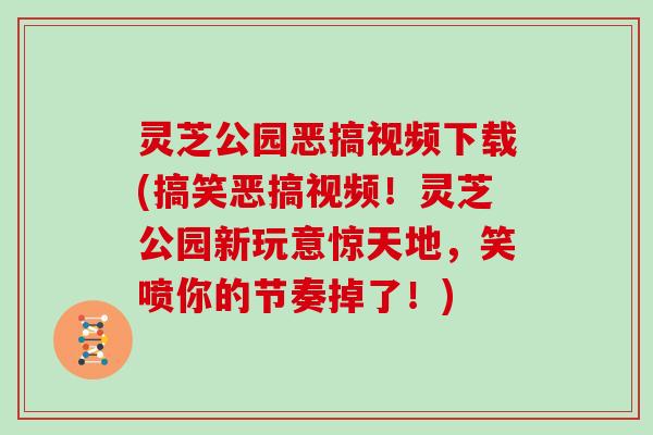 灵芝公园恶搞视频下载(搞笑恶搞视频！灵芝公园新玩意惊天地，笑喷你的节奏掉了！)