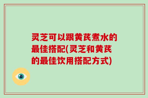 灵芝可以跟黄芪煮水的最佳搭配(灵芝和黄芪的最佳饮用搭配方式)