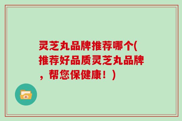 灵芝丸品牌推荐哪个(推荐好品质灵芝丸品牌，帮您保健康！)
