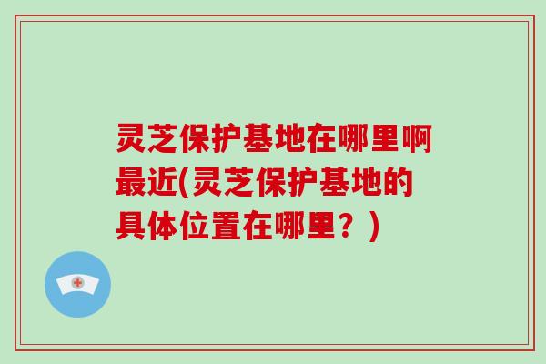 灵芝保护基地在哪里啊最近(灵芝保护基地的具体位置在哪里?)-第1张图片-灵芝大师 灵芝保护基地在哪里啊最近(灵芝保护基地的具体位置在哪里?)-第1张图片-灵芝大师