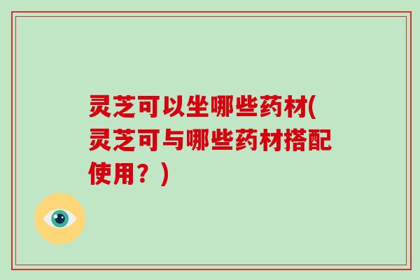灵芝可以坐哪些药材(灵芝可与哪些药材搭配使用？)