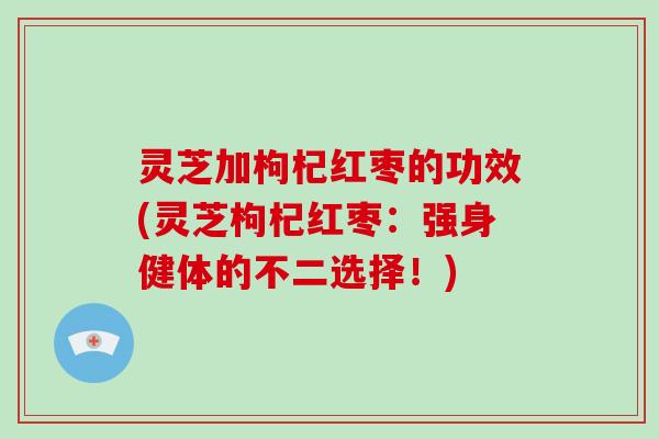 灵芝加枸杞红枣的功效(灵芝枸杞红枣：强身健体的不二选择！)