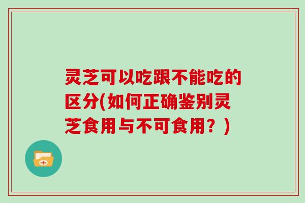 灵芝可以吃跟不能吃的区分(如何正确鉴别灵芝食用与不可食用？)