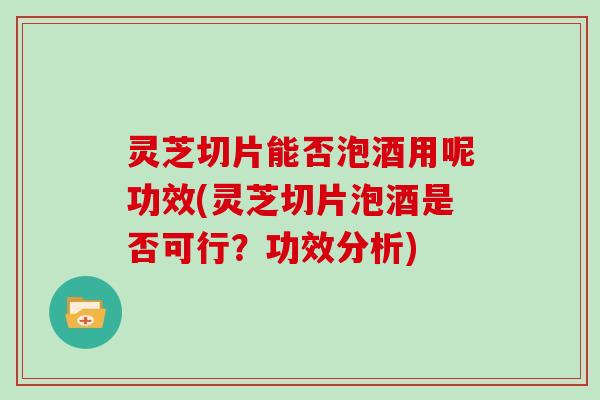 灵芝切片能否泡酒用呢功效(灵芝切片泡酒是否可行？功效分析)