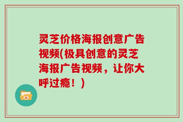灵芝价格海报创意广告视频(极具创意的灵芝海报广告视频，让你大呼过瘾！)