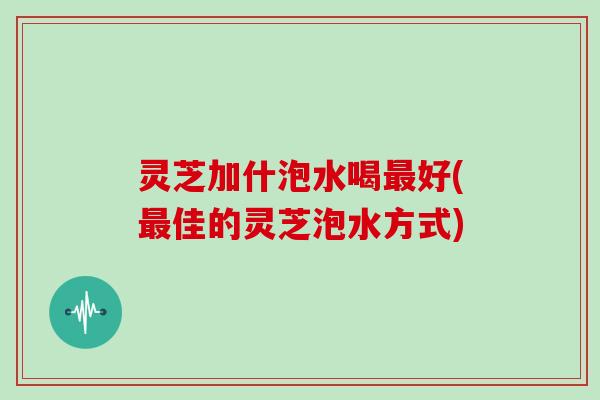 灵芝加什泡水喝最好(最佳的灵芝泡水方式)