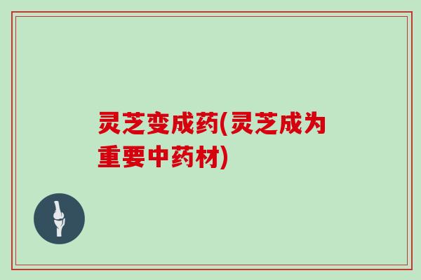 灵芝变成药(灵芝成为重要中药材)