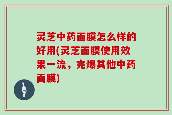 灵芝中药面膜怎么样的好用(灵芝面膜使用效果一流，完爆其他中药面膜)-第1张图片-灵芝大师