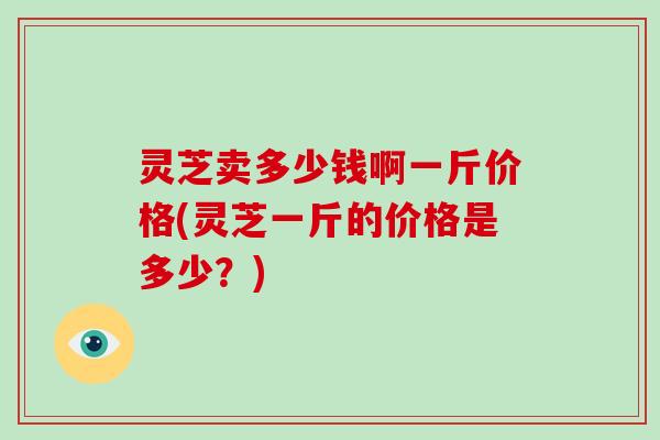 灵芝卖多少钱啊一斤价格(灵芝一斤的价格是多少？)
