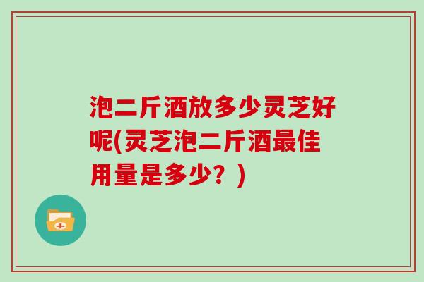 泡二斤酒放多少灵芝好呢(灵芝泡二斤酒最佳用量是多少？)