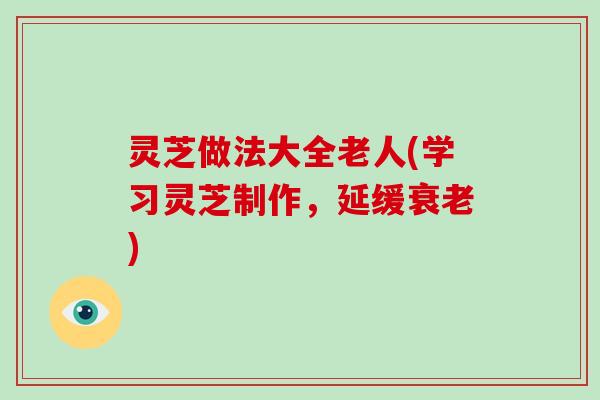 灵芝做法大全老人(学习灵芝制作，延缓衰老)