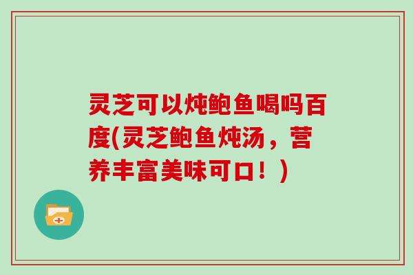 灵芝可以炖鲍鱼喝吗百度(灵芝鲍鱼炖汤，营养丰富美味可口！)