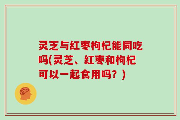 灵芝与红枣枸杞能同吃吗(灵芝、红枣和枸杞可以一起食用吗？)