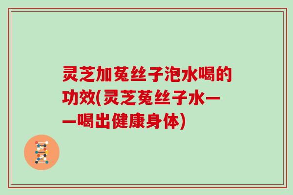 灵芝加菟丝子泡水喝的功效(灵芝菟丝子水——喝出健康身体)