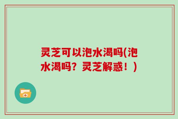灵芝可以泡水渴吗(泡水渴吗？灵芝解惑！)
