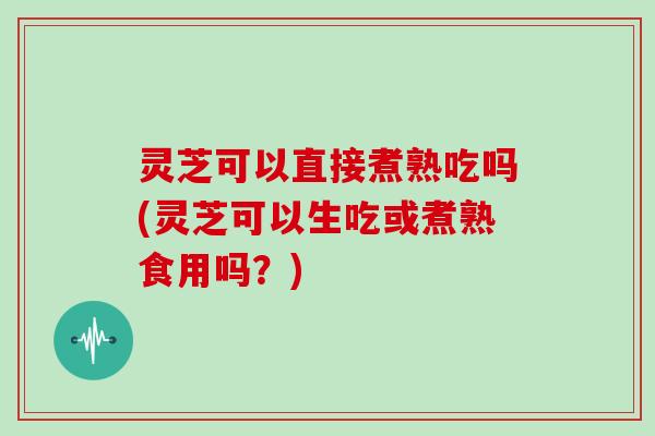 灵芝可以直接煮熟吃吗(灵芝可以生吃或煮熟食用吗？)-第1张图片-灵芝大师