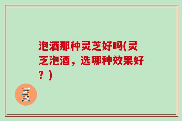 泡酒那种灵芝好吗(灵芝泡酒，选哪种效果好？)
