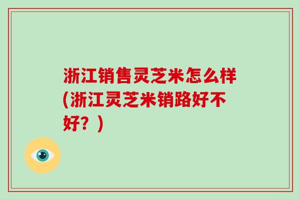 浙江销售灵芝米怎么样(浙江灵芝米销路好不好？)