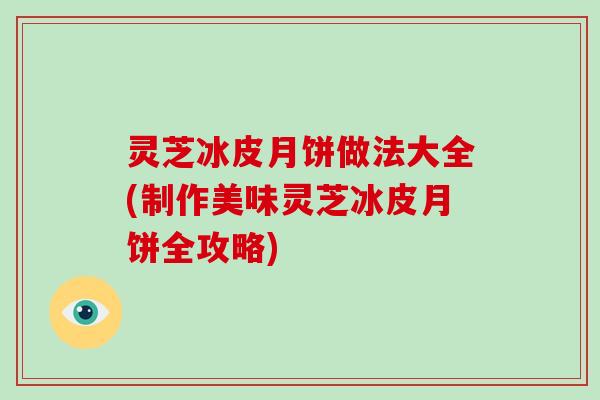 灵芝冰皮月饼做法大全(制作美味灵芝冰皮月饼全攻略)