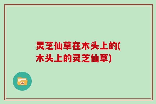 灵芝仙草在木头上的(木头上的灵芝仙草)