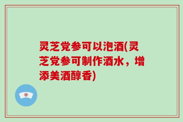 灵芝党参可以泡酒(灵芝党参可制作酒水，增添美酒醇香)