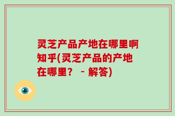灵芝产品产地在哪里啊知乎(灵芝产品的产地在哪里？ - 解答)