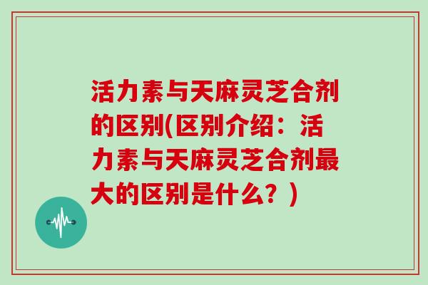 活力素与天麻灵芝合剂的区别(区别介绍：活力素与天麻灵芝合剂最大的区别是什么？)-第1张图片-灵芝大师