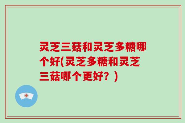 灵芝三菇和灵芝多糖哪个好(灵芝多糖和灵芝三菇哪个更好？)