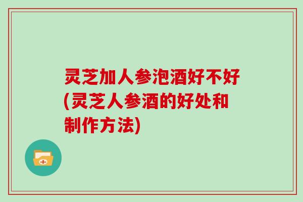 灵芝加人参泡酒好不好(灵芝人参酒的好处和制作方法)
