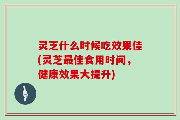 灵芝什么时候吃效果佳(灵芝最佳食用时间，健康效果大提升)