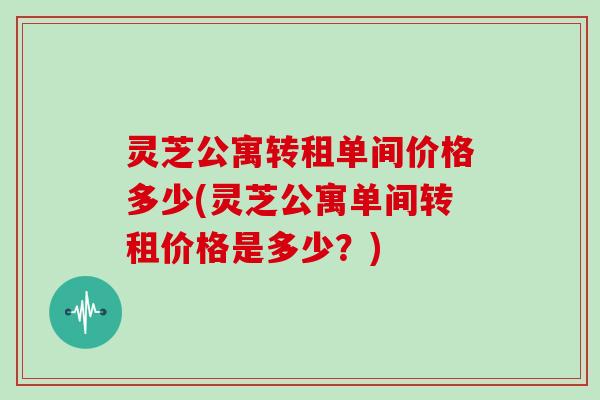灵芝公寓转租单间价格多少(灵芝公寓单间转租价格是多少？)